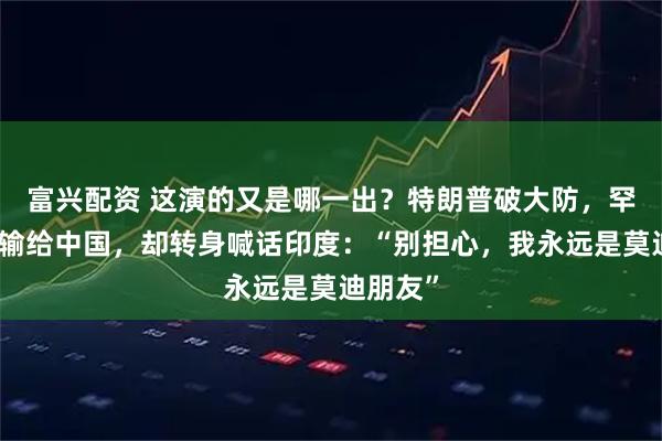 富兴配资 这演的又是哪一出？特朗普破大防，罕见承认输给中国，却转身喊话印度：“别担心，我永远是莫迪朋友”