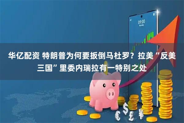 华亿配资 特朗普为何要扳倒马杜罗？拉美“反美三国”里委内瑞拉有一特别之处