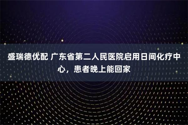 盛瑞德优配 广东省第二人民医院启用日间化疗中心，患者晚上能回家