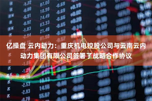 亿操盘 云内动力：重庆机电控股公司与云南云内动力集团有限公司签署了战略合作协议