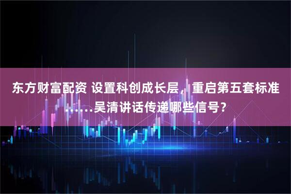 东方财富配资 设置科创成长层，重启第五套标准……吴清讲话传递哪些信号？