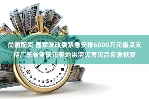尚盈配资 国家发改委紧急安排6000万元重点支持广东省肇庆市等地洪涝灾害灾后应急恢复