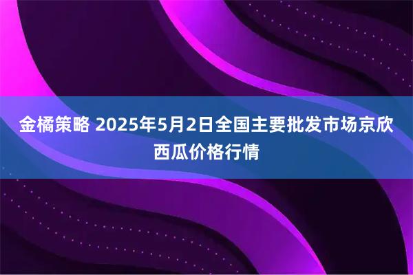 金橘策略 2025年5月2日全国主要批发市场京欣西瓜价格行情