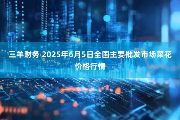 三羊财务 2025年6月5日全国主要批发市场菜花价格行情
