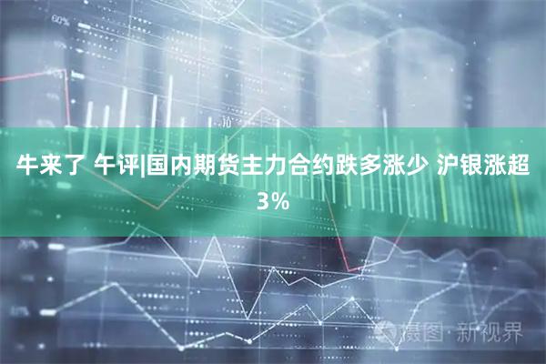 牛来了 午评|国内期货主力合约跌多涨少 沪银涨超3%