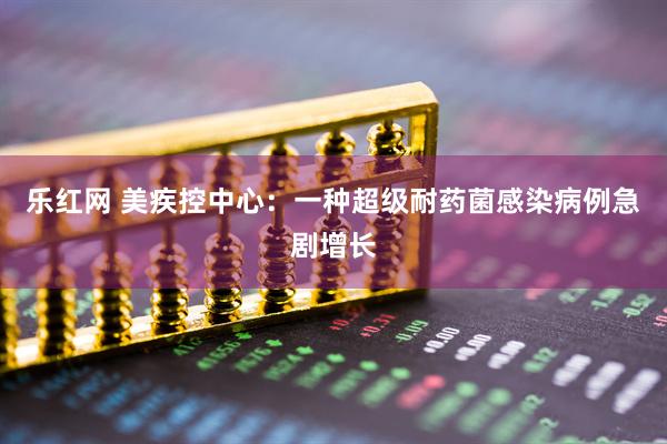 乐红网 美疾控中心：一种超级耐药菌感染病例急剧增长