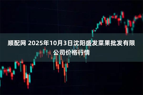 顺配网 2025年10月3日沈阳盛发菜果批发有限公司价格行情