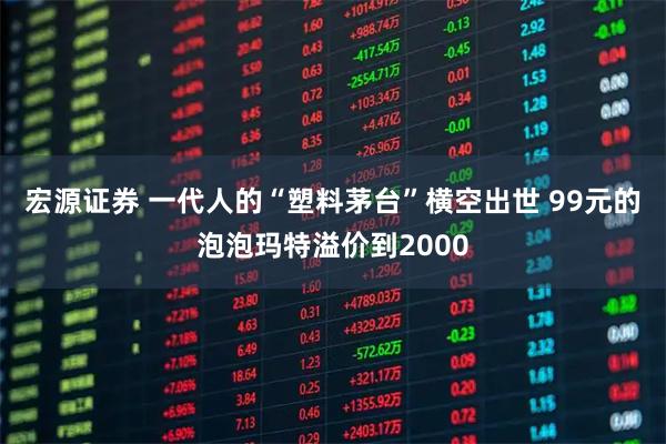 宏源证券 一代人的“塑料茅台”横空出世 99元的泡泡玛特溢价到2000