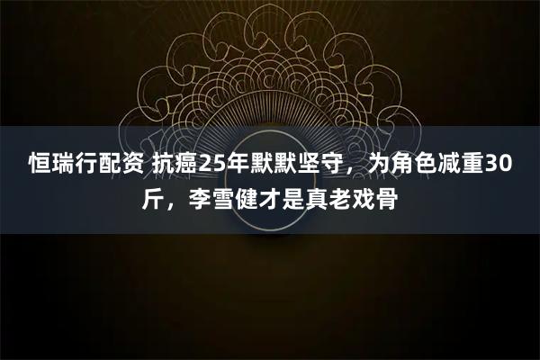 恒瑞行配资 抗癌25年默默坚守，为角色减重30斤，李雪健才是真老戏骨