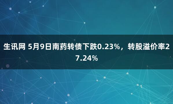 生讯网 5月9日南药转债下跌0.23%，转股溢价率27.24%