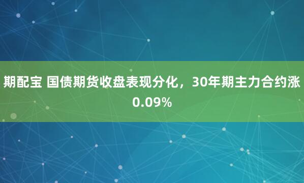 期配宝 国债期货收盘表现分化，30年期主力合约涨0.09%