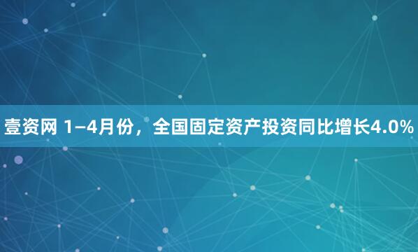 壹资网 1—4月份，全国固定资产投资同比增长4.0%
