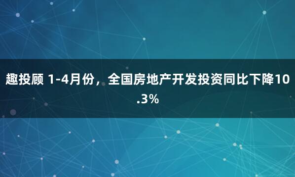 趣投顾 1-4月份，全国房地产开发投资同比下降10.3%