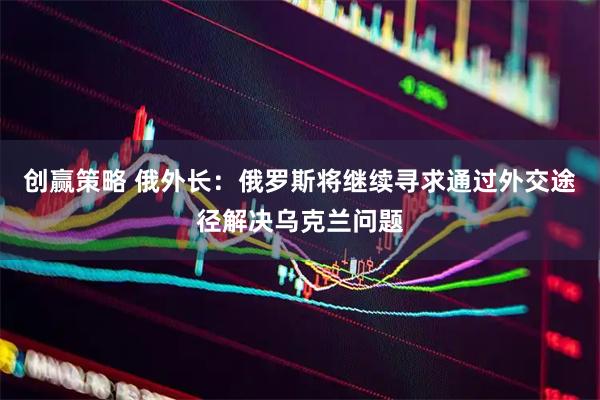 创赢策略 俄外长：俄罗斯将继续寻求通过外交途径解决乌克兰问题