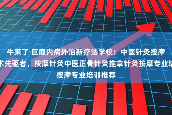 牛来了 巨鹿内病外治新疗法学校：中医针灸按摩理疗技术先驱者，按摩针灸中医正骨针灸推拿针灸按摩专业培训推荐