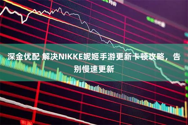 深金优配 解决NIKKE妮姬手游更新卡顿攻略,告别慢速更新