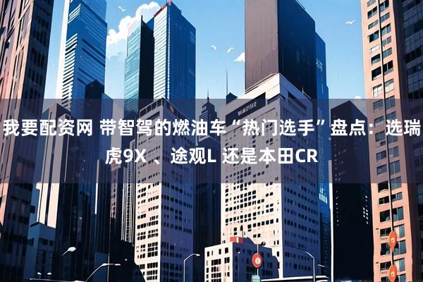 我要配资网 带智驾的燃油车“热门选手”盘点：选瑞虎9X 、途观L 还是本田CR