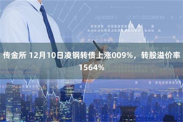 传金所 12月10日凌钢转债上涨009%，转股溢价率1564%