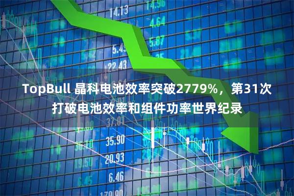 TopBull 晶科电池效率突破2779%，第31次打破电池效率和组件功率世界纪录