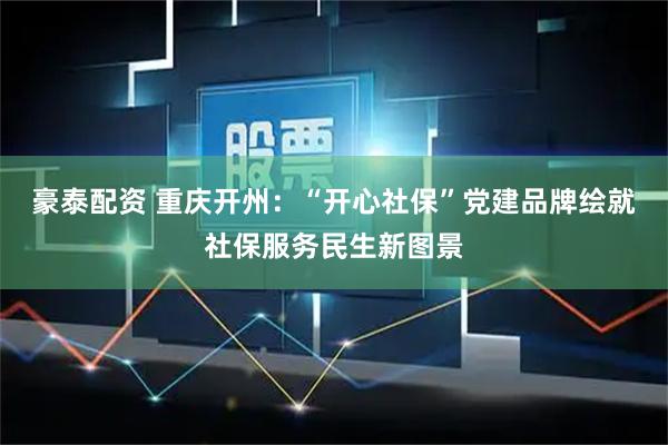 豪泰配资 重庆开州：“开心社保”党建品牌绘就社保服务民生新图景