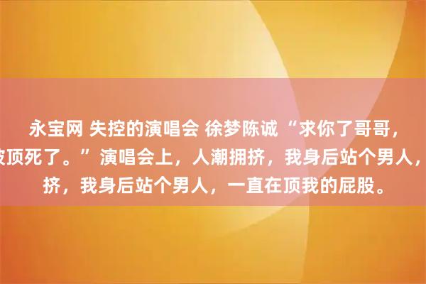 永宝网 失控的演唱会 徐梦陈诚 “求你了哥哥，别往前顶了，我快被顶死了。” 演唱会上，人潮拥挤，我身后站个男人，一直在顶我的屁股。