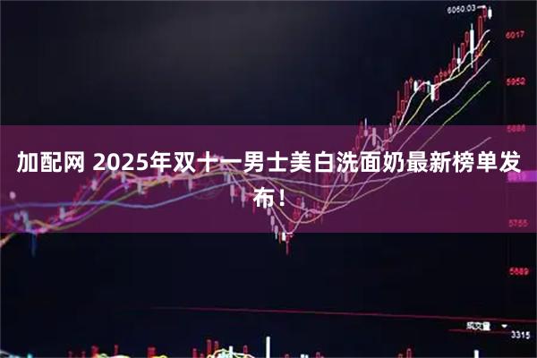 加配网 2025年双十一男士美白洗面奶最新榜单发布！