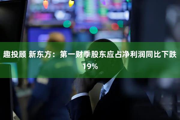 趣投顾 新东方：第一财季股东应占净利润同比下跌19%