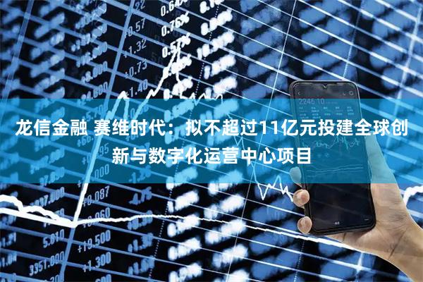 龙信金融 赛维时代：拟不超过11亿元投建全球创新与数字化运营中心项目
