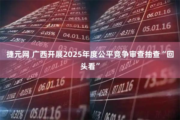 捷元网 广西开展2025年度公平竞争审查抽查“回头看”