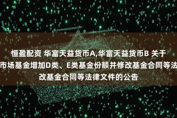 恒盈配资 华富天益货币A,华富天益货币B 关于华富天益货币市场基金增加D类、E类基金份额并修改基金合同等法律文件的公告