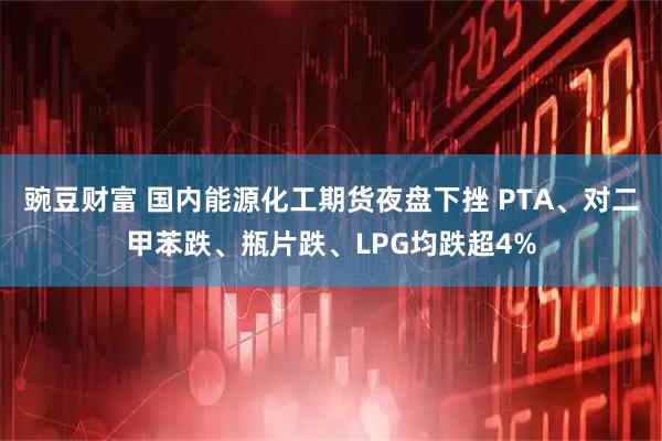 豌豆财富 国内能源化工期货夜盘下挫 PTA、对二甲苯跌、瓶片跌、LPG均跌超4%
