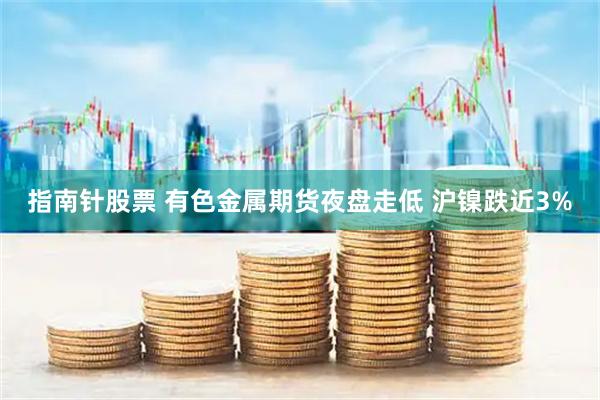 指南针股票 有色金属期货夜盘走低 沪镍跌近3%